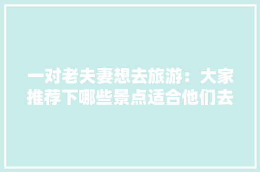 一对老夫妻想去旅游：大家推荐下哪些景点适合他们去的「适合老年人国内旅游攻略的地方」
