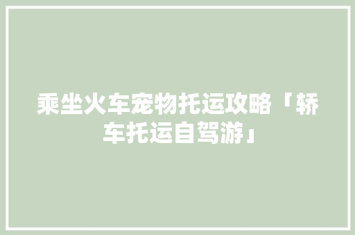 乘坐火车宠物托运攻略「轿车托运自驾游」