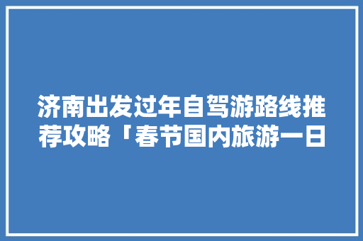 济南出发过年自驾游路线推荐攻略「春节国内旅游一日游攻略图」