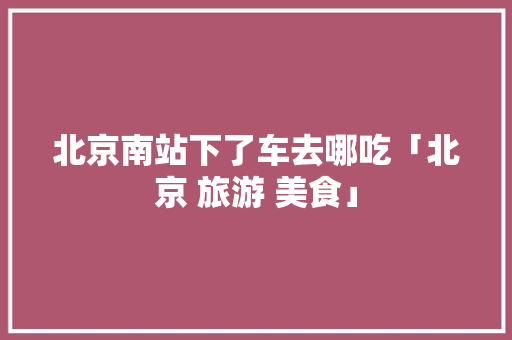 北京南站下了车去哪吃「北京 旅游 美食」 北京南站下了车去哪吃「北京 旅游 美食」 生活技巧
