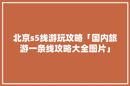 北京s5线游玩攻略「国内旅游一条线攻略大全图片」 北京s5线游玩攻略「国内旅游一条线攻略大全图片」 时尚潮流