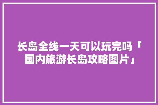 长岛全线一天可以玩完吗「国内旅游长岛攻略图片」 长岛全线一天可以玩完吗「国内旅游长岛攻略图片」 时尚潮流