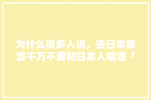 为什么很多人说，去日本旅游千万不要和日本人喝酒「日本国内旅游攻略大全」 为什么很多人说，去日本旅游千万不要和日本人喝酒「日本国内旅游攻略大全」 美食食谱
