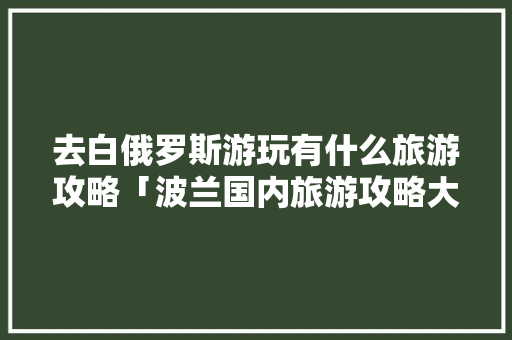 去白俄罗斯游玩有什么旅游攻略「波兰国内旅游攻略大全最新」 去白俄罗斯游玩有什么旅游攻略「波兰国内旅游攻略大全最新」 时尚潮流