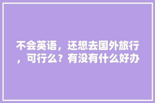 不会英语，还想去国外旅行，可行么？有没有什么好办法「英语版的旅游攻略」 不会英语，还想去国外旅行，可行么？有没有什么好办法「英语版的旅游攻略」 健康知识