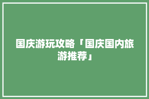 国庆游玩攻略「国庆国内旅游推荐」 国庆游玩攻略「国庆国内旅游推荐」 健康知识