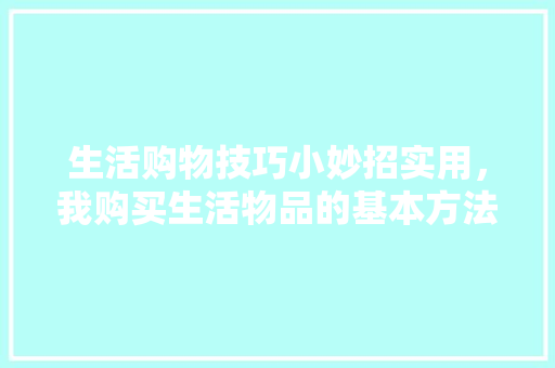 生活购物技巧小妙招实用，我购买生活物品的基本方法。