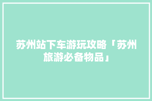 苏州站下车游玩攻略「苏州旅游必备物品」 健康知识 苏州站下车游玩攻略「苏州旅游必备物品」 苏州站下车游玩攻略「苏州旅游必备物品」 健康知识