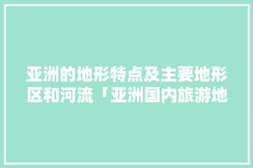 亚洲的地形特点及主要地形区和河流「亚洲国内旅游地图攻略大全」