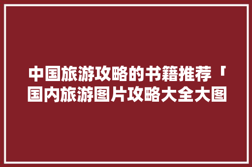 中国旅游攻略的书籍推荐「国内旅游图片攻略大全大图」 生活技巧 中国旅游攻略的书籍推荐「国内旅游图片攻略大全大图」 中国旅游攻略的书籍推荐「国内旅游图片攻略大全大图」 生活技巧