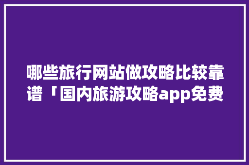 哪些旅行网站做攻略比较靠谱「国内旅游攻略app免费下载」 哪些旅行网站做攻略比较靠谱「国内旅游攻略app免费下载」 旅游指南