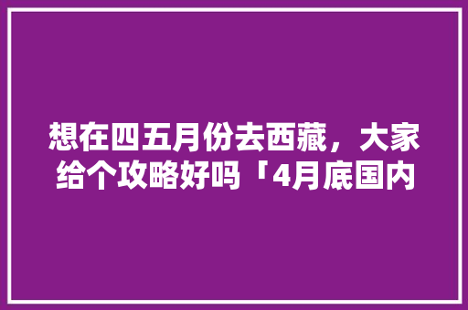 想在四五月份去西藏，大家给个攻略好吗「4月底国内旅游攻略大全」