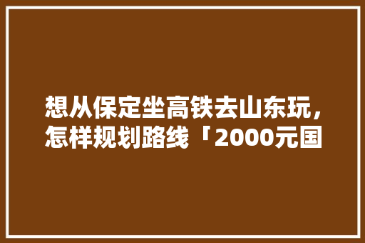 想从保定坐高铁去山东玩，怎样规划路线「2000元国内去哪里旅游」 想从保定坐高铁去山东玩，怎样规划路线「2000元国内去哪里旅游」 健康知识