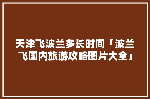 天津飞波兰多长时间「波兰飞国内旅游攻略图片大全」 天津飞波兰多长时间「波兰飞国内旅游攻略图片大全」 家庭生活