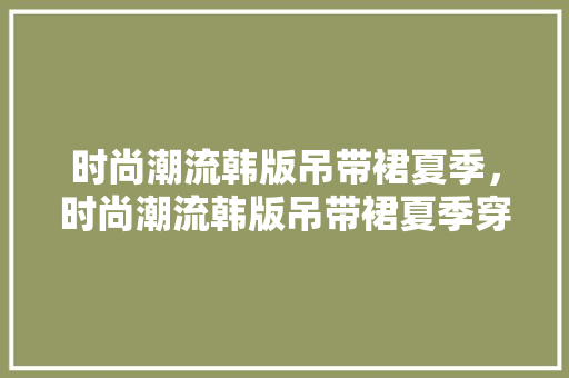 时尚潮流韩版吊带裙夏季，时尚潮流韩版吊带裙夏季穿搭。