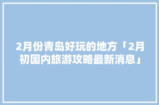 2月份青岛好玩的地方「2月初国内旅游攻略最新消息」