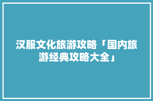 汉服文化旅游攻略「国内旅游经典攻略大全」 汉服文化旅游攻略「国内旅游经典攻略大全」 家庭生活