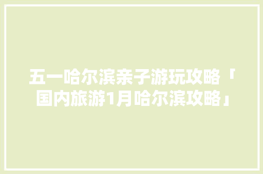 五一哈尔滨亲子游玩攻略「国内旅游1月哈尔滨攻略」