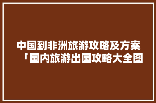 中国到非洲旅游攻略及方案「国内旅游出国攻略大全图片」 中国到非洲旅游攻略及方案「国内旅游出国攻略大全图片」 生活技巧