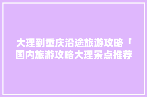 大理到重庆沿途旅游攻略「国内旅游攻略大理景点推荐」 大理到重庆沿途旅游攻略「国内旅游攻略大理景点推荐」 生活技巧