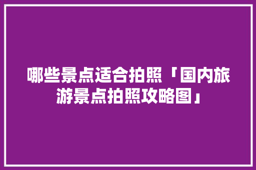 哪些景点适合拍照「国内旅游景点拍照攻略图」