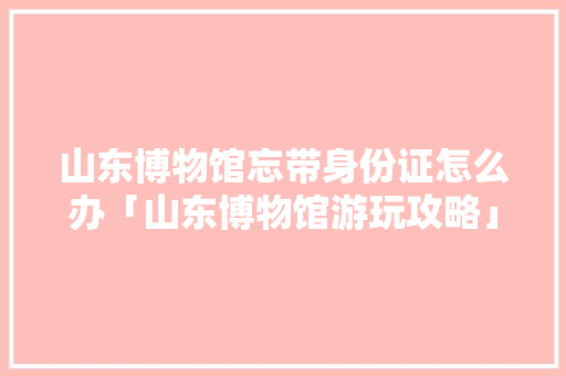 山东博物馆忘带身份证怎么办「山东博物馆游玩攻略」 山东博物馆忘带身份证怎么办「山东博物馆游玩攻略」 健康知识