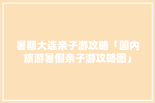 暑期大连亲子游攻略「国内旅游暑假亲子游攻略图」 暑期大连亲子游攻略「国内旅游暑假亲子游攻略图」 健康知识