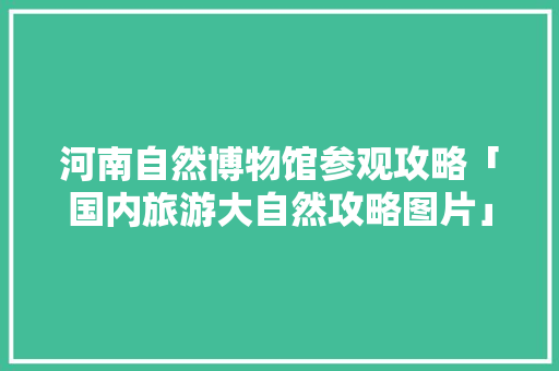 河南自然博物馆参观攻略「国内旅游大自然攻略图片」 河南自然博物馆参观攻略「国内旅游大自然攻略图片」 家庭生活