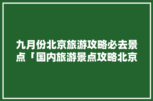 九月份北京旅游攻略必去景点「国内旅游景点攻略北京」 九月份北京旅游攻略必去景点「国内旅游景点攻略北京」 家庭生活