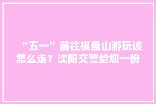“五一”前往棋盘山游玩该怎么走？沈阳交警给您一份这样的“出行攻略”, 你怎么看「国内旅游出行攻略大全」 “五一”前往棋盘山游玩该怎么走？沈阳交警给您一份这样的“出行攻略”, 你怎么看「国内旅游出行攻略大全」 家庭生活