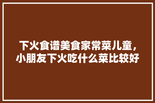 下火食谱美食家常菜儿童，小朋友下火吃什么菜比较好。 下火食谱美食家常菜儿童，小朋友下火吃什么菜比较好。 美食食谱