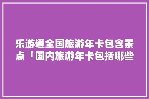 乐游通全国旅游年卡包含景点「国内旅游年卡包括哪些景点」