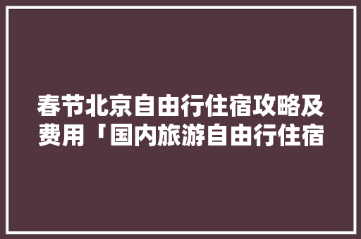 春节北京自由行住宿攻略及费用「国内旅游自由行住宿攻略最新」