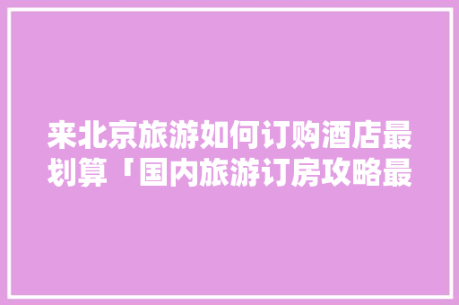 来北京旅游如何订购酒店最划算「国内旅游订房攻略最新消息」 来北京旅游如何订购酒店最划算「国内旅游订房攻略最新消息」 健康知识