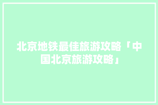 北京地铁最佳旅游攻略「中国北京旅游攻略」