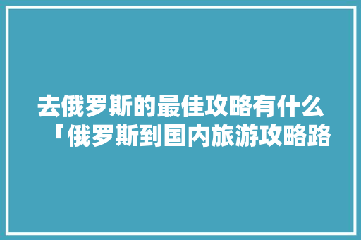 去俄罗斯的最佳攻略有什么「俄罗斯到国内旅游攻略路线」