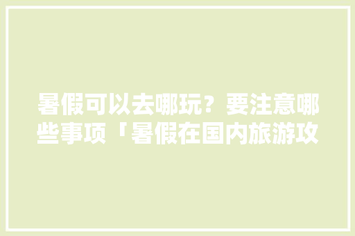 暑假可以去哪玩？要注意哪些事项「暑假在国内旅游攻略大全」
