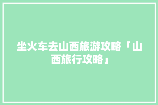 坐火车去山西旅游攻略「山西旅行攻略」