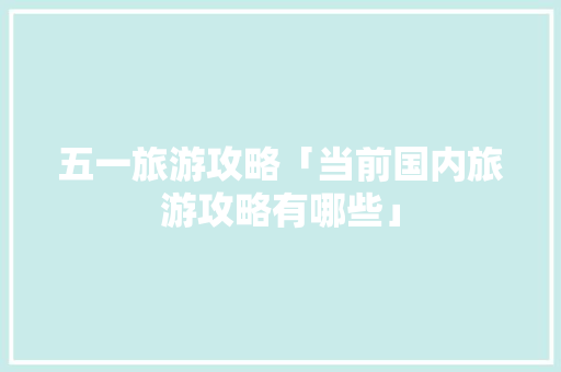 五一旅游攻略「当前国内旅游攻略有哪些」