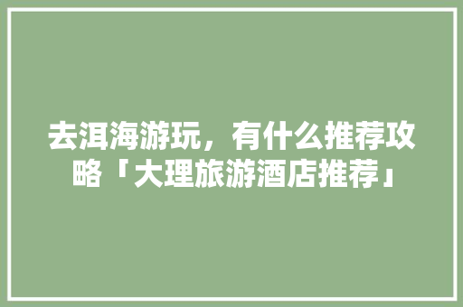 去洱海游玩，有什么推荐攻略「大理旅游酒店推荐」 去洱海游玩，有什么推荐攻略「大理旅游酒店推荐」 美食食谱