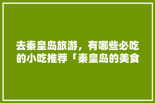 去秦皇岛旅游，有哪些必吃的小吃推荐「秦皇岛的美食攻略」