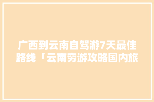 广西到云南自驾游7天最佳路线「云南穷游攻略国内旅游」 广西到云南自驾游7天最佳路线「云南穷游攻略国内旅游」 美食食谱