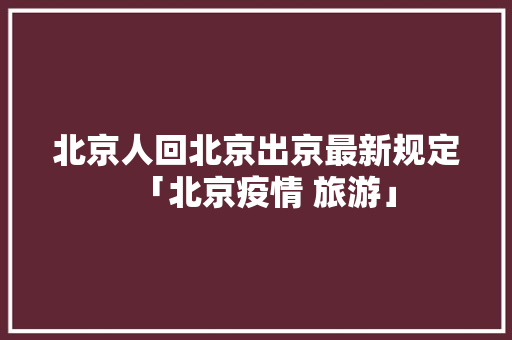 北京人回北京出京最新规定「北京疫情 旅游」 北京人回北京出京最新规定「北京疫情 旅游」 健康知识