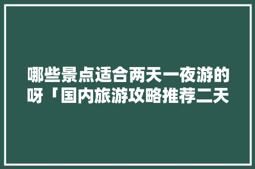 哪些景点适合两天一夜游的呀「国内旅游攻略推荐二天游」 哪些景点适合两天一夜游的呀「国内旅游攻略推荐二天游」 美食食谱