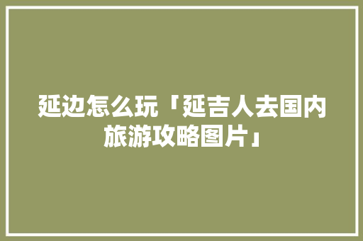 延边怎么玩「延吉人去国内旅游攻略图片」 延边怎么玩「延吉人去国内旅游攻略图片」 美食食谱