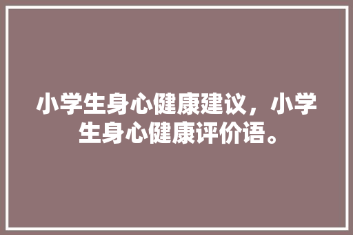 小学生身心健康建议，小学生身心健康评价语。 小学生身心健康建议，小学生身心健康评价语。 健康知识