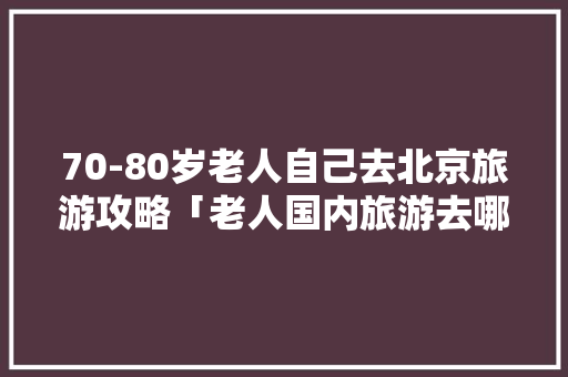 70-80岁老人自己去北京旅游攻略「老人国内旅游去哪好」