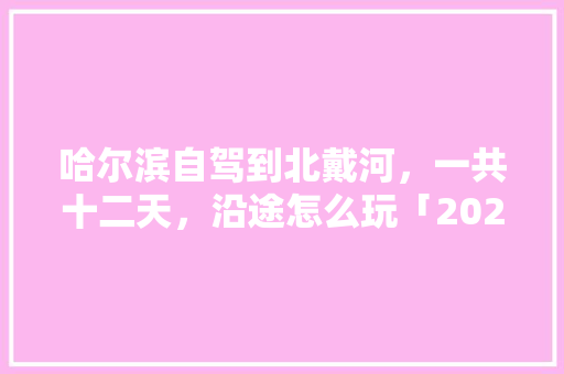 哈尔滨自驾到北戴河，一共十二天，沿途怎么玩「2021哈尔滨旅游攻略」 哈尔滨自驾到北戴河，一共十二天，沿途怎么玩「2021哈尔滨旅游攻略」 生活技巧