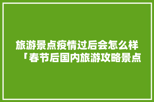 旅游景点疫情过后会怎么样「春节后国内旅游攻略景点有哪些」 旅游景点疫情过后会怎么样「春节后国内旅游攻略景点有哪些」 生活技巧