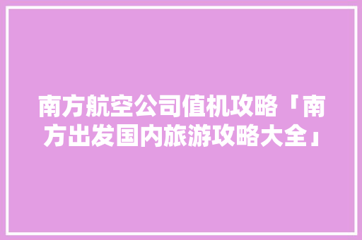 南方航空公司值机攻略「南方出发国内旅游攻略大全」 南方航空公司值机攻略「南方出发国内旅游攻略大全」 旅游指南